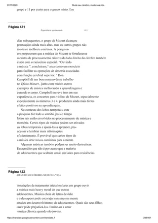 07/11/2020 Mude seu cérebro, mude sua vida
https://translate.googleusercontent.com/translate_f 298/461
grupo e 11 por cento para o grupo misto. Em
Página 431
Experiência aprimorada 411
dias subsequentes, o grupo de Mozart alcançou
pontuações ainda mais altas, mas os outros grupos não
mostram melhoria contínua. A pesquisa-
ers propuseram que a música de Mozart se fortalecesse
o centro de processamento criativo do lado direito do cérebro também
ciado com o raciocínio espacial. “Ouvindo
a música ”, concluíram,“ atua como um exercício
para facilitar as operações de simetria associadas
com função cerebral superior. ” Don
Campbell dá um bom resumo deste trabalho
no Efeito Mozart , junto com muitos outros
exemplos de música melhorando a aprendizagem e
curando o corpo. Campbell escreve isso em seu
experiência, os concertos para violino de Mozart, especialmente
especialmente os números 3 e 4, produzem ainda mais fortes
efeitos positivos na aprendizagem.
No contexto dos lobos temporais, este
a pesquisa faz todo o sentido, pois o tempo
lobos rais estão envolvidos no processamento de música e
memória. Certos tipos de música podem ser ativados
os lobos temporais e ajudá-los a aprender, pro-
acessar e lembrar mais informações
eficientemente. É provável que certos tipos de
a música abre novos caminhos para a mente.
Algumas músicas também podem ser muito destrutivas.
Eu acredito que não é por acaso que a maioria
de adolescentes que acabam sendo enviados para residências
Página 432
412 MUDE SEU CÉREBRO, MUDE SUA VIDA
instalações de tratamento inicial ou lares em grupo ouvir
a música mais heavy metal do que outras
adolescentes. Música cheia de letras de ódio
e o desespero pode encorajar essa mesma mente
estados em desenvolvimento de adolescentes. Quais são seus filhos
ouvir pode prejudicá-los. Ensine-os a amar
música clássica quando são jovens.
 