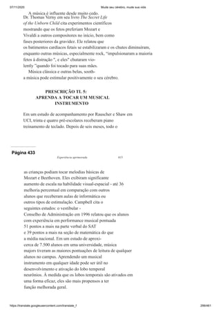 07/11/2020 Mude seu cérebro, mude sua vida
https://translate.googleusercontent.com/translate_f 299/461
A música é influente desde muito cedo.
Dr. Thomas Verny em seu livro The Secret Life
of the Unborn Child cita experimentos científicos
mostrando que os fetos preferiam Mozart e
Vivaldi a outros compositores no início, bem como
fases posteriores da gravidez. Ele relatou que
os batimentos cardíacos fetais se estabilizaram e os chutes diminuíram,
enquanto outras músicas, especialmente rock, “impulsionaram a maioria
fetos à distração ", e eles" chutaram vio-
lently ”quando foi tocado para suas mães.
Música clássica e outras belas, sooth-
a música pode estimular positivamente o seu cérebro.
PRESCRIÇÃO TL 5:
APRENDA A TOCAR UM MUSICAL
INSTRUMENTO
Em um estudo de acompanhamento por Rauscher e Shaw em
UCI, trinta e quatro pré-escolares receberam piano
treinamento de teclado. Depois de seis meses, todo o
Página 433
Experiência aprimorada 413
as crianças podiam tocar melodias básicas de
Mozart e Beethoven. Eles exibiram significante
aumento de escala na habilidade visual-espacial - até 36
melhoria percentual em comparação com outros
alunos que receberam aulas de informática ou
outros tipos de estimulação. Campbell cita o
seguintes estudos: o vestibular -
Conselho de Administração em 1996 relatou que os alunos
com experiência em performance musical pontuada
51 pontos a mais na parte verbal do SAT
e 39 pontos a mais na seção de matemática do que
a média nacional. Em um estudo de aproxi-
cerca de 7.500 alunos em uma universidade, música
majors tiveram as maiores pontuações de leitura de qualquer
alunos no campus. Aprendendo um musical
instrumento em qualquer idade pode ser útil no
desenvolvimento e ativação do lobo temporal
neurônios. À medida que os lobos temporais são ativados em
uma forma eficaz, eles são mais propensos a ter
função melhorada geral.
 