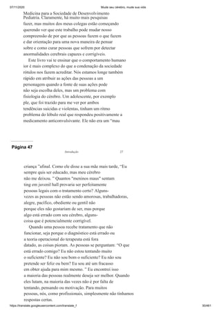 07/11/2020 Mude seu cérebro, mude sua vida
https://translate.googleusercontent.com/translate_f 30/461
Medicina para a Sociedade de Desenvolvimento
Pediatria. Claramente, há muito mais pesquisas
fazer, mas muitos dos meus colegas estão começando
querendo ver que este trabalho pode mudar nosso
compreensão de por que as pessoas fazem o que fazem
e dar orientação para uma nova maneira de pensar
sobre e como curar pessoas que sofrem por detectar
anormalidades cerebrais capazes e corrigíveis.
Este livro vai te ensinar que o comportamento humano
ior é mais complexo do que a condenação da sociedade
rótulos nos fazem acreditar. Nós estamos longe também
rápido em atribuir as ações das pessoas a um
personagem quando a fonte de suas ações pode
não seja escolha deles, mas um problema com
fisiologia do cérebro. Um adolescente, por exemplo
ple, que foi trazido para me ver por ambos
tendências suicidas e violentas, tinham um ritmo
problema do lóbulo real que respondeu positivamente a
medicamento anticonvulsivante. Ele não era um “mau
Página 47
criança ”afinal. Como ele disse a sua mãe mais tarde, “Eu
sempre quis ser educado, mas meu cérebro
não me deixou. ” Quantos "meninos maus" sentam
ting em juvenil hall provaria ser perfeitamente
pessoas legais com o tratamento certo? Alguns-
vezes as pessoas não estão sendo amorosas, trabalhadoras,
alegre, pacífico, obediente ou gentil não
porque eles não gostariam de ser, mas porque
algo está errado com seu cérebro, alguns-
coisa que é potencialmente corrigível.
Quando uma pessoa recebe tratamento que não
funcionar, seja porque o diagnóstico está errado ou
a teoria operacional do terapeuta está fora
datado, as coisas pioram. As pessoas se perguntam: “O que
está errado comigo? Eu não estou tentando muito
o suficiente? Eu não sou bom o suficiente? Eu não sou
pretende ser feliz ou bem? Eu sou até um fracasso
em obter ajuda para mim mesmo. ” Eu encontrei isso
a maioria das pessoas realmente deseja ser melhor. Quando
eles lutam, na maioria das vezes não é por falta de
tentando, pensando ou motivação. Para muitos
pessoas, nós, como profissionais, simplesmente não tínhamos
respostas certas.
Introdução 27
 