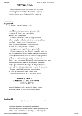 07/11/2020 Mude seu cérebro, mude sua vida
https://translate.googleusercontent.com/translate_f 300/461
PRESCRIÇÃO TL 6:
MOVE IN RYTHMS
Os lobos temporais estão envolvidos com processos
criando e produzindo ritmos. Cantando, dançando,
e outras formas de movimento rítmico podem ser
Página 434
414 MUDE SEU CÉREBRO, MUDE SUA VIDA
cura. Muitos americanos nunca aprendem sobre
o conceito de ritmo e sua importância
pode ser para cura e saúde.
Cantar é comumente usado na religião oriental
giões e religiões ocidentais ortodoxas como uma forma
para focar e abrir a mente. Cantar tem um
ritmo especial que induz um estado de transe,
trazendo paz e tranquilidade e abertura
a mente para novas experiências e aprendizado.
Mesmo para pessoas com dois pés esquerdos como eu,
dança e movimento corporal podem ser muito terapêuticos
peutic. Quando eu trabalhava em um hospital psiquiátrico
unidade, os pacientes tiveram terapia de dança três a
Quatro vezes por semana. Eu descobri que meus pacientes eram
frequentemente mais aberto e perspicaz em psicologia
terapia após uma sessão de terapia de dança. Dançando,
como música e música, pode mudar o humor de uma pessoa
e fornecer experiências positivas para valorizar
ao longo do dia ou da semana, ou até mais.
Procure oportunidades de se mover em ritmos.
PRESCRIÇÃO TL 7:
CONSIDERE O LOBO TEMPORAL
MEDICAMENTOS
Anormalidades nos lobos temporais podem causar
problemas sérios, incluindo convulsões, visuais
Página 435
Experiência aprimorada 415
mudanças, experiências sensoriais anormais e
sérias mudanças de comportamento. Medicamentos podem
muitas vezes é muito útil na disfunção do lobo temporal
 