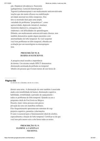 07/11/2020 Mude seu cérebro, mude sua vida
https://translate.googleusercontent.com/translate_f 301/461
ção. Depakote (divalproex), Neurontin
(gabapentina), Lamictal (lamotrigina) e
Tegretol (carbamazepina) é um medicamento anticonvulsivante
icações que são muito eficazes na estabilização
atividade anormal nos lobos temporais. Eles
têm se mostrado úteis para uma ampla
variedade de problemas "psiquiátricos", como
agressividade, depressão intratável, maníaco
transtorno depressivo, enxaqueca, dor
síndromes e até dificuldades de aprendizagem.
Dilantin, um medicamento anticonvulsivante clássico, tem
também demonstrou ajudar alguns pacientes com
anormalidades do lobo temporal. Se você suspeitar
você tem problemas no lobo temporal, obtenha um
avaliação por um neurologista ou neuropsiquia-
trist.
PRESCRIÇÃO TL 8:
DURMA O SUFICIENTE
A pesquisa atual ressalta a importância
de dormir. Um recente estudo SPECT demonstrou
diminuição acentuada da perfusão no temporal
lóbulos em pessoas que tiveram menos de seis horas de
Página 436
416 MUDE SEU CÉREBRO, MUDE SUA VIDA
dormir uma noite. A diminuição do sono também é associada
atado com instabilidade de humor, diminuição cognitiva
habilidade, irritabilidade e períodos de espaçamento -
todos os problemas do lobo temporal. Quando eu era o
psiquiatra chefe do Fort Irwin no Mojave
Deserto, tratei várias pessoas com graves
privação de sono em manobras militares.
Eles frequentemente apresentavam sintomas de cog-
prejuízo cognitivo, paranóia e alucinações.
O sono é essencial para o funcionamento ideal do cérebro,
especialmente a função do lobo temporal. Certificar-se de que
você tem pelo menos seis a oito horas todas as noites.
PRESCRIÇÃO TL 9:
ELIMINE A CAFEÍNA E
NICOTINA
 