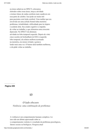 07/11/2020 Mude seu cérebro, mude sua vida
https://translate.googleusercontent.com/translate_f 303/461
ou áreas subativas no SPECT, colocamos
eletrodos sobre essas áreas, meça a atividade
e treinar ritmos de ondas cerebrais mais saudáveis em
essa parte do cérebro. Isso pode ser muito útil
para pacientes com lesão cerebral. Uma mulher que era
envolvido em uma colisão frontal tinha memória
problemas, irritabilidade e dificuldade para ler depois
o acidente dela. Seu estado cognitivo a impediu
de voltar ao trabalho, o que alimentou uma crescente
depressão. No SPECT ela diminuiu
atividade no lobo temporal esquerdo. Depois de vinte
cinco sessões de biofeedback de EEG à esquerda
lobo temporal, ela relatou melhora acentuada
na memória, era menos irritado e gostava
lendo mais uma vez. O humor dela também melhorou,
e ela pôde voltar ao trabalho.
Página 439
13
O lado obscuro
Violência: uma combinação de problemas
A violência é um comportamento humano complexo. Lá
tem sido um debate apaixonado sobre se
o comportamento violento é o resultado de problemas psicológicos,
fatores sociais ou biológicos. Pesquisa atual
 