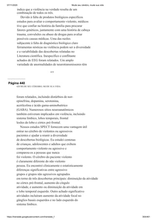 07/11/2020 Mude seu cérebro, mude sua vida
https://translate.googleusercontent.com/translate_f 304/461
419
indica que a violência na verdade resulta de um
combinação de todos os três.
Devido à falta de produtos biológicos específicos
estudos para avaliar o comportamento violento, médicos
tive que confiar na história da família para procurar
fatores genéticos, juntamente com uma história de cabeça
trauma, convulsões ou abuso de drogas para avaliar
possíveis causas médicas. Uma das razões
subjacente à falta de diagnóstico biológico claro
ferramentas nósticas na violência podem ser a diversidade
e a variabilidade das descobertas relatadas no
Literatura científica. Inespecífico e conflitante
achados de EEG foram relatados. Um amplo
variedade de anormalidades de neurotransmissores têm
Página 440
420 MUDE SEU CÉREBRO, MUDE SUA VIDA
foram relatados, incluindo distúrbios de nor-
epinefrina, dopamina, serotonina,
acetilcolina e ácido gama-aminobutírico
(GABA). Numerosos sítios neuroanatômicos
também estiveram implicados em violência, incluindo
sistema límbico, lobos temporais, frontal
lesões do lobo e córtex pré-frontal.
Nossos estudos SPECT fornecem uma vantagem útil
entrar no cérebro de violentos ou agressivos
pacientes e ajudar a reunir a diversidade
de descobertas biológicas. Eu estudei centenas
de crianças, adolescentes e adultos que exibem
comportamento violento ou agressivo e
comparou-os a pessoas que nunca
foi violento. O cérebro do paciente violento
é claramente diferente do não violento
pessoa. Eu encontrei clinicamente e estatisticamente
diferenças significativas entre agressivo
grupos e grupos não agressivos agrupados
em torno de três descobertas principais: diminuição da atividade
no córtex pré-frontal, aumento do cíngulo
atividade, e aumento ou diminuição da atividade em
o lobo temporal esquerdo. Outro achado significativo
atividades incluíram aumento da atividade focal no
gânglios basais esquerdos e no lado esquerdo do
sistema límbico.
 