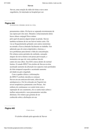 07/11/2020 Mude seu cérebro, mude sua vida
https://translate.googleusercontent.com/translate_f 307/461
Steven
Steven, uma estação de rádio de trinta e nove anos
engenheiro, foi internado no hospital por sui-
Página 444
424 MUDE SEU CÉREBRO, MUDE SUA VIDA
pensamentos cidais. Ele havia se separado recentemente de
sua esposa por oito anos. Durante o relacionamento deles
houve abuso conjugal físico mútuo
pelo qual ele passou algum tempo na prisão. Steven
também reclamou de ter um fusível muito curto. Ele
viu-se frequentemente gritando com outros motoristas
na estrada e ficava chateado facilmente no trabalho. Em
admissão que ele estava deprimido e choroso, e
teve problemas para dormir e falta de concentração.
Ele relatou curtos períodos de confusão, sensação
ataques de raiva intensa com pouca provocação, e
momentos em que ele veria sombras fora do
cantos de seus olhos. Seu EEG estava dentro do normal
limites. O estudo SPECT do cérebro de Steven revelou
acentuado aumento da absorção nos aspectos mais profundos
do lobo temporal esquerdo e acentuado aumento
atividade no giro cingulado.
Com o quadro clínico e informações
do SPECT cerebral, decidiu-se começar
Steven em um anticonvulsivante, além de um
antidepressivo. Ele foi colocado em Tegretol em
níveis terapêuticos juntamente com Prozac. Até
embora ele continuasse a se sentir triste com o
separação de seu casamento, ele se sentiu mais calmo e
melhor autocontrole e seus pensamentos suicidas
diminuiu. Ele relatou que gostaria de ter
conhecido sobre a disfunção em seu
Página 445
O lado obscuro 425
O cérebro afetado pela agressão de Steven
 