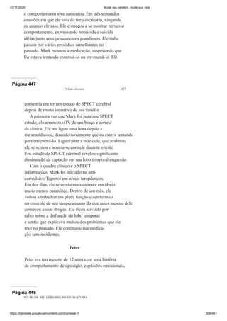 07/11/2020 Mude seu cérebro, mude sua vida
https://translate.googleusercontent.com/translate_f 309/461
o comportamento sive aumentou. Em três separados
ocasiões em que ele saiu do meu escritório, xingando
eu quando ele saiu. Ele começou a se mostrar perigoso
comportamento, expressando homicida e suicida
idéias junto com pensamentos grandiosos. Ele tinha
passou por vários episódios semelhantes no
passado. Mark recusou a medicação, suspeitando que
Eu estava tentando controlá-lo ou envenená-lo. Ele
Página 447
O lado obscuro 427
consentiu em ter um estudo de SPECT cerebral
depois de muito incentivo de sua família.
A primeira vez que Mark foi para seu SPECT
estudo, ele arrancou o IV de seu braço e correu
da clínica. Ele me ligou uma hora depois e
me amaldiçoou, dizendo novamente que eu estava tentando
para envenená-lo. Liguei para a mãe dele, que acalmou
ele se sentou e sentou-se com ele durante o teste.
Seu estudo de SPECT cerebral revelou significante
diminuição da captação em seu lobo temporal esquerdo.
Com o quadro clínico e o SPECT
informações, Mark foi iniciado no anti-
convulsivo Tegretol em níveis terapêuticos.
Em dez dias, ele se sentiu mais calmo e era óbvio
muito menos paranóico. Dentro de um mês, ele
voltou a trabalhar em plena função e sentiu mais
no controle de seu temperamento do que antes mesmo dele
começou a usar drogas. Ele ficou aliviado por
saber sobre a disfunção do lobo temporal
e sentiu que explicava muitos dos problemas que ele
teve no passado. Ele continuou sua medica-
ção sem incidentes.
Peter
Peter era um menino de 12 anos com uma história
de comportamento de oposição, explosões emocionais,
Página 448
428 MUDE SEU CÉREBRO, MUDE SUA VIDA
 