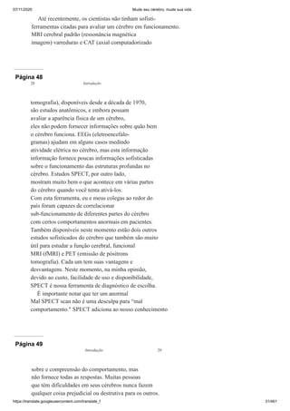 07/11/2020 Mude seu cérebro, mude sua vida
https://translate.googleusercontent.com/translate_f 31/461
Até recentemente, os cientistas não tinham sofisti-
ferramentas citadas para avaliar um cérebro em funcionamento.
MRI cerebral padrão (ressonância magnética
imagem) varreduras e CAT (axial computadorizado
Página 48
tomografia), disponíveis desde a década de 1970,
são estudos anatômicos, e embora possam
avaliar a aparência física de um cérebro,
eles não podem fornecer informações sobre quão bem
o cérebro funciona. EEGs (eletroencefalo-
gramas) ajudam em alguns casos medindo
atividade elétrica no cérebro, mas esta informação
informação fornece poucas informações sofisticadas
sobre o funcionamento das estruturas profundas no
cérebro. Estudos SPECT, por outro lado,
mostram muito bem o que acontece em várias partes
do cérebro quando você tenta ativá-los.
Com esta ferramenta, eu e meus colegas ao redor do
país foram capazes de correlacionar
sub-funcionamento de diferentes partes do cérebro
com certos comportamentos anormais em pacientes.
Também disponíveis neste momento estão dois outros
estudos sofisticados do cérebro que também são muito
útil para estudar a função cerebral, funcional
MRI (fMRI) e PET (emissão de pósitrons
tomografia). Cada um tem suas vantagens e
desvantagens. Neste momento, na minha opinião,
devido ao custo, facilidade de uso e disponibilidade,
SPECT é nossa ferramenta de diagnóstico de escolha.
É importante notar que ter um anormal
Mal SPECT scan não é uma desculpa para “mal
comportamento." SPECT adiciona ao nosso conhecimento
28 Introdução
Página 49
sobre e compreensão do comportamento, mas
não fornece todas as respostas. Muitas pessoas
que têm dificuldades em seus cérebros nunca fazem
qualquer coisa prejudicial ou destrutiva para os outros.
Introdução 29
 