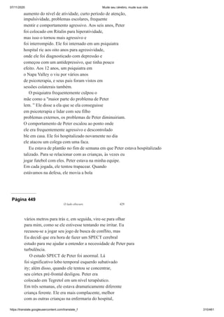 07/11/2020 Mude seu cérebro, mude sua vida
https://translate.googleusercontent.com/translate_f 310/461
aumento do nível de atividade, curto período de atenção,
impulsividade, problemas escolares, frequente
mentir e comportamento agressivo. Aos seis anos, Peter
foi colocado em Ritalin para hiperatividade,
mas isso o tornou mais agressivo e
foi interrompido. Ele foi internado em um psiquiatra
hospital ric aos oito anos para agressividade,
onde ele foi diagnosticado com depressão e
começou com um antidepressivo, que tinha pouco
efeito. Aos 12 anos, um psiquiatra em
o Napa Valley o viu por vários anos
de psicoterapia, e seus pais foram vistos em
sessões colaterais também.
O psiquiatra frequentemente culpou o
mãe como a "maior parte do problema de Peter
lem. ” Ele disse a ela que se ela conseguisse
em psicoterapia e lidar com seu filho
problemas externos, os problemas de Peter diminuiriam.
O comportamento de Peter escalou ao ponto onde
ele era frequentemente agressivo e descontrolado
ble em casa. Ele foi hospitalizado novamente no dia
ele atacou um colega com uma faca.
Eu estava de plantão no fim de semana em que Peter estava hospitalizado
talizado. Para se relacionar com as crianças, às vezes eu
jogar futebol com eles. Peter estava na minha equipe.
Em cada jogada, ele tentou trapacear. Quando
estávamos na defesa, ele movia a bola
Página 449
O lado obscuro 429
vários metros para trás e, em seguida, vire-se para olhar
para mim, como se ele estivesse tentando me irritar. Eu
recusou-se a jogar seu jogo de busca de conflito, mas
Eu decidi que era hora de fazer um SPECT cerebral
estudo para me ajudar a entender a necessidade de Peter para
turbulência.
O estudo SPECT de Peter foi anormal. Lá
foi significativo lobo temporal esquerdo subativado
ity; além disso, quando ele tentou se concentrar,
seu córtex pré-frontal desligou. Peter era
colocado em Tegretol em um nível terapêutico.
Em três semanas, ele estava dramaticamente diferente
criança ferente. Ele era mais complacente, melhor
com as outras crianças na enfermaria do hospital,
 