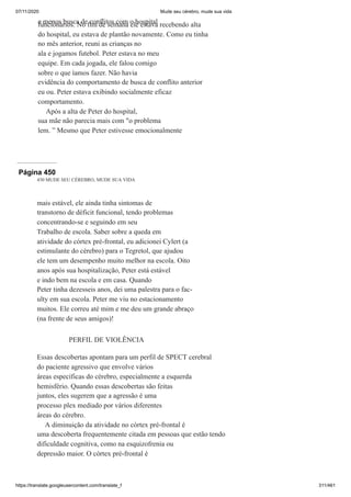 07/11/2020 Mude seu cérebro, mude sua vida
https://translate.googleusercontent.com/translate_f 311/461
e menos busca de conflitos com o hospital
funcionários. No fim de semana ele estava recebendo alta
do hospital, eu estava de plantão novamente. Como eu tinha
no mês anterior, reuni as crianças no
ala e jogamos futebol. Peter estava no meu
equipe. Em cada jogada, ele falou comigo
sobre o que íamos fazer. Não havia
evidência do comportamento de busca de conflito anterior
eu ou. Peter estava exibindo socialmente eficaz
comportamento.
Após a alta de Peter do hospital,
sua mãe não parecia mais com "o problema
lem. ” Mesmo que Peter estivesse emocionalmente
Página 450
430 MUDE SEU CÉREBRO, MUDE SUA VIDA
mais estável, ele ainda tinha sintomas de
transtorno de déficit funcional, tendo problemas
concentrando-se e seguindo em seu
Trabalho de escola. Saber sobre a queda em
atividade do córtex pré-frontal, eu adicionei Cylert (a
estimulante do cérebro) para o Tegretol, que ajudou
ele tem um desempenho muito melhor na escola. Oito
anos após sua hospitalização, Peter está estável
e indo bem na escola e em casa. Quando
Peter tinha dezesseis anos, dei uma palestra para o fac-
ulty em sua escola. Peter me viu no estacionamento
muitos. Ele correu até mim e me deu um grande abraço
(na frente de seus amigos)!
PERFIL DE VIOLÊNCIA
Essas descobertas apontam para um perfil de SPECT cerebral
do paciente agressivo que envolve vários
áreas específicas do cérebro, especialmente a esquerda
hemisfério. Quando essas descobertas são feitas
juntos, eles sugerem que a agressão é uma
processo plex mediado por vários diferentes
áreas do cérebro.
A diminuição da atividade no córtex pré-frontal é
uma descoberta frequentemente citada em pessoas que estão tendo
dificuldade cognitiva, como na esquizofrenia ou
depressão maior. O córtex pré-frontal é
 