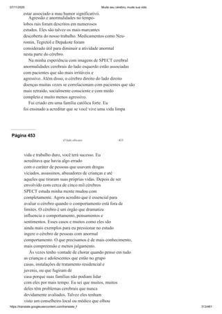 07/11/2020 Mude seu cérebro, mude sua vida
https://translate.googleusercontent.com/translate_f 313/461
estar associado a mau humor significativo.
Agressão e anormalidades no tempo-
lobos rais foram descritos em numerosos
estudos. Eles são talvez os mais marcantes
descoberta do nosso trabalho. Medicamentos como Neu-
rontin, Tegretol e Depakote foram
considerado útil para diminuir a atividade anormal
nesta parte do cérebro.
Na minha experiência com imagens de SPECT cerebral
anormalidades cerebrais do lado esquerdo estão associadas
com pacientes que são mais irritáveis e
agressivo. Além disso, o cérebro direito do lado direito
doenças muitas vezes se correlacionam com pacientes que são
mais retraído, socialmente consciente e com medo
completo e muito menos agressivo.
Fui criado em uma família católica forte. Eu
foi ensinado a acreditar que se você vive uma vida limpa
Página 453
O lado obscuro 433
vida e trabalho duro, você terá sucesso. Eu
acreditava que havia algo errado
com o caráter de pessoas que usavam drogas
viciados, assassinos, abusadores de crianças e até
aqueles que tiraram suas próprias vidas. Depois de ser
envolvido com cerca de cinco mil cérebros
SPECT estuda minha mente mudou com
completamente. Agora acredito que é essencial para
avaliar o cérebro quando o comportamento está fora de
limites. O cérebro é um órgão que dramatiza
influencia o comportamento, pensamentos e
sentimentos. Esses casos e muitos como eles são
ainda mais exemplos para eu pressionar no estudo
ingere o cérebro de pessoas com anormal
comportamento. O que precisamos é de mais conhecimento,
mais compreensão e menos julgamento.
Às vezes tenho vontade de chorar quando penso em tudo
as crianças e adolescentes que estão no grupo
casas, instalações de tratamento residencial e
juvenis, ou que fugiram de
casa porque suas famílias não podiam lidar
com eles por mais tempo. Eu sei que muitos, muitos
deles têm problemas cerebrais que nunca
devidamente avaliados. Talvez eles tenham
visto um conselheiro local ou médico que olhou
 