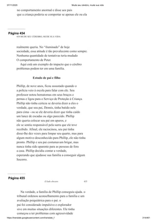 07/11/2020 Mude seu cérebro, mude sua vida
https://translate.googleusercontent.com/translate_f 314/461
no comportamento anormal e disse aos pais
que a criança poderia se comportar se apenas ele ou ela
Página 454
434 MUDE SEU CÉREBRO, MUDE SUA VIDA
realmente queria. No “iluminado” de hoje
sociedade, essa atitude é tão prevalecente como sempre.
Nenhuma quantidade de tentativas teria mudado
O comportamento de Peter.
Aqui está um exemplo do impacto que o cérebro
problemas podem ter em uma família.
Estudo de pai e filho
Phillip, de nove anos, ficou assustado quando o
a polícia veio à escola para falar com ele. Seu
professor notou hematomas em seus braços e
pernas e ligou para o Serviço de Proteção à Criança.
Phillip não tinha certeza se deveria dizer a eles o
verdade, que seu pai, Dennis, tinha batido nele
para cima - ou se ele deveria dizer que tinha caído
um lance de escadas ou algo parecido. Phillip
não queria colocar seu pai em apuros, e
ele se sentiu responsável pela surra que ele teve
recebido. Afinal, ele raciocinou, seu pai tinha
disse-lhe dez vezes para limpar seu quarto, mas para
algum motivo desconhecido para Phillip, ele não tinha
pronto. Phillip e seu pai costumavam brigar, mas
nunca tinha sido aparente para as pessoas de fora
a casa. Phillip decidiu contar a verdade,
esperando que ajudasse sua família a conseguir algum
Socorro.
Página 455
O lado obscuro 435
Na verdade, a família de Phillip conseguiu ajuda. o
tribunal ordenou aconselhamento para a família e um
avaliação psiquiátrica para o pai. o
pai foi considerado impulsivo e explorador
sive em muitas situações diferentes. Ele tinha
começou a ter problemas com agressividade
 