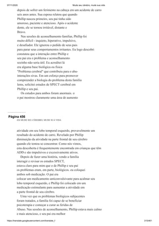 07/11/2020 Mude seu cérebro, mude sua vida
https://translate.googleusercontent.com/translate_f 315/461
depois de sofrer um ferimento na cabeça em um acidente de carro
seis anos antes. Sua esposa relatou que quando
Phillip nasceu primeiro, seu pai tinha sido
amoroso, paciente e atencioso. Após o acidente
dente, ele se tornou irritável, distante e
Bravo.
Nas sessões de aconselhamento familiar, Phillip foi
muito difícil - inquieto, hiperativo, impulsivo,
e desafiador. Ele ignorou o pedido de seus pais
para parar seus comportamentos irritantes. Eu logo descobri
constatou que a interação entre Phillip e
seu pai era o problema e aconselhamento
sozinho não seria útil. Eu acreditei lá
era alguma base biológica ou física
"Problema cerebral" que contribuiu para o abu-
interações sivas. Em um esforço para promover
compreender a biologia do problema desta família
lems, solicitei estudos de SPECT cerebral em
Phillip e seu pai.
Os estudos para ambos foram anormais. o
o pai mostrou claramente uma área de aumento
Página 456
436 MUDE SEU CÉREBRO, MUDE SUA VIDA
atividade em seu lobo temporal esquerdo, provavelmente um
resultado do acidente de carro. Revelado por Phillip
diminuição da atividade na parte frontal de seu cérebro
quando ele tentou se concentrar. Como nós vimos,
esta descoberta é frequentemente encontrada em crianças que têm
ADD e são impulsivos e excessivamente ativos.
Depois de fazer uma história, vendo a família
interagir e revisar os estudos SPECT,
estava claro para mim que o de Phillip e seu pai
os problemas eram, em parte, biológicos. eu coloquei
ambos sob medicação. O pai era
colocar um medicamento anticonvulsivante para acalmar seu
lobo temporal esquerdo, e Phillip foi colocado em um
medicação estimulante para aumentar a atividade em
a parte frontal de seu cérebro.
Uma vez que os problemas biológicos subjacentes
foram tratados, a família foi capaz de se beneficiar
psicoterapia e começar a curar as feridas de
Abuso. Nas sessões de aconselhamento, Phillip estava mais calmo
e mais atencioso, e seu pai era melhor
 