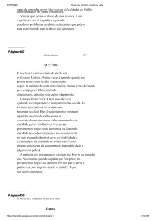 07/11/2020 Mude seu cérebro, mude sua vida
https://translate.googleusercontent.com/translate_f 316/461
capaz de aprender como lidar com as dificuldades de Phillip
comportamento de forma construtiva.
Sempre que ocorre o abuso de uma criança, é um
tragédia severa. A tragédia é agravada
quando os problemas cerebrais subjacentes que podem
estar contribuindo para o abuso são ignorados.
Página 457
O lado obscuro 437
SUICÍDIO
O suicídio é a oitava causa de morte em
os Estados Unidos. Muitas vezes é tentado quando um
pessoa sente como se não tivesse outro
opção. O suicídio devasta uma família, muitas vezes deixando
pais, cônjuges e filhos sentindo
abandonado, atingido pela culpa e deprimido.
Estudos Brain SPECT têm sido úteis em
ajudando a compreender o comportamento suicida. Eu
escanearam centenas de pessoas que
tentaram suicídio. Eles freqüentemente mostram
o padrão violento descrito acima. o
a maioria desses pacientes tinha aumento de cin-
atividade gular (tendência a ficar preso
pensamentos negativos); aumentou ou diminuiu
atividade nos lobos temporais, mais comumente
no lado esquerdo (fusível curto e irritabilidade);
e diminuição da atividade no córtex pré-frontal
durante uma tarefa de concentração (impulsividade e
julgamento pobre).
A maioria dos pensamentos suicidas são breves na duração
ção. No entanto, quando alguém que fica preso em
pensamentos negativos também têm um pavio curto e
problemas com impulsividade - cuidado! Aqui
são vários exemplos.
Página 458
438 MUDE SEU CÉREBRO, MUDE SUA VIDA
Danny
 