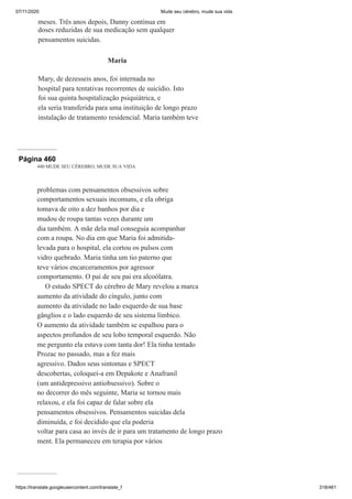 07/11/2020 Mude seu cérebro, mude sua vida
https://translate.googleusercontent.com/translate_f 318/461
meses. Três anos depois, Danny continua em
doses reduzidas de sua medicação sem qualquer
pensamentos suicidas.
Maria
Mary, de dezesseis anos, foi internada no
hospital para tentativas recorrentes de suicídio. Isto
foi sua quinta hospitalização psiquiátrica, e
ela seria transferida para uma instituição de longo prazo
instalação de tratamento residencial. Maria também teve
Página 460
440 MUDE SEU CÉREBRO, MUDE SUA VIDA
problemas com pensamentos obsessivos sobre
comportamentos sexuais incomuns, e ela obriga
tomava de oito a dez banhos por dia e
mudou de roupa tantas vezes durante um
dia também. A mãe dela mal conseguia acompanhar
com a roupa. No dia em que Maria foi admitida-
levada para o hospital, ela cortou os pulsos com
vidro quebrado. Maria tinha um tio paterno que
teve vários encarceramentos por agressor
comportamento. O pai de seu pai era alcoólatra.
O estudo SPECT do cérebro de Mary revelou a marca
aumento da atividade do cíngulo, junto com
aumento da atividade no lado esquerdo de sua base
gânglios e o lado esquerdo de seu sistema límbico.
O aumento da atividade também se espalhou para o
aspectos profundos de seu lobo temporal esquerdo. Não
me pergunto ela estava com tanta dor! Ela tinha tentado
Prozac no passado, mas a fez mais
agressivo. Dados seus sintomas e SPECT
descobertas, coloquei-a em Depakote e Anafranil
(um antidepressivo antiobsessivo). Sobre o
no decorrer do mês seguinte, Maria se tornou mais
relaxou, e ela foi capaz de falar sobre ela
pensamentos obsessivos. Pensamentos suicidas dela
diminuída, e foi decidido que ela poderia
voltar para casa ao invés de ir para um tratamento de longo prazo
ment. Ela permaneceu em terapia por vários
 
