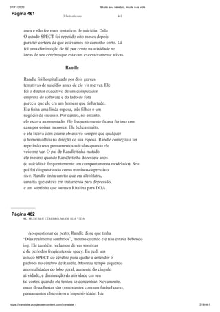 07/11/2020 Mude seu cérebro, mude sua vida
https://translate.googleusercontent.com/translate_f 319/461
Página 461 O lado obscuro 441
anos e não fez mais tentativas de suicídio. Dela
O estudo SPECT foi repetido oito meses depois
para ter certeza de que estávamos no caminho certo. Lá
foi uma diminuição de 80 por cento na atividade no
áreas de seu cérebro que estavam excessivamente ativas.
Randle
Randle foi hospitalizado por dois graves
tentativas de suicídio antes de ele vir me ver. Ele
foi o diretor executivo de um computador
empresa de software e do lado de fora
parecia que ele era um homem que tinha tudo.
Ele tinha uma linda esposa, três filhos e um
negócio de sucesso. Por dentro, no entanto,
ele estava atormentado. Ele frequentemente ficava furioso com
casa por coisas menores. Ele bebeu muito,
e ele ficava com ciúme obsessivo sempre que qualquer
o homem olhou na direção de sua esposa. Randle começou a ter
repetindo seus pensamentos suicidas quando ele
veio me ver. O pai de Randle tinha matado
ele mesmo quando Randle tinha dezessete anos
(o suicídio é frequentemente um comportamento modelado). Seu
pai foi diagnosticado como maníaco-depressivo
sive. Randle tinha um tio que era alcoólatra,
uma tia que estava em tratamento para depressão,
e um sobrinho que tomava Ritalina para DDA.
Página 462
442 MUDE SEU CÉREBRO, MUDE SUA VIDA
Ao questionar de perto, Randle disse que tinha
“Dias realmente sombrios”, mesmo quando ele não estava bebendo
ing. Ele também reclamou de ver sombras
e de períodos freqüentes de spacy. Eu pedi um
estudo SPECT do cérebro para ajudar a entender o
padrões no cérebro de Randle. Mostrou tempo esquerdo
anormalidades do lobo poral, aumento do cíngulo
atividade, e diminuição da atividade em seu
tal córtex quando ele tentou se concentrar. Novamente,
essas descobertas são consistentes com um fusível curto,
pensamentos obsessivos e impulsividade. Isto
 