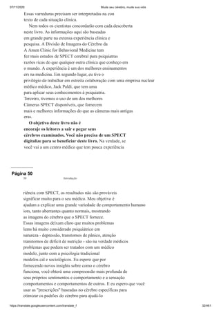 07/11/2020 Mude seu cérebro, mude sua vida
https://translate.googleusercontent.com/translate_f 32/461
Essas varreduras precisam ser interpretadas na con
texto de cada situação clínica.
Nem todos os cientistas concordarão com cada descoberta
neste livro. As informações aqui são baseadas
em grande parte na extensa experiência clínica e
pesquisa. A Divisão de Imagens do Cérebro da
A Amen Clinic for Behavioral Medicine tem
fez mais estudos de SPECT cerebral para psiquiatras
razões ricas do que qualquer outra clínica que conheço em
o mundo. A experiência é um dos melhores ensinamentos
ers na medicina. Em segundo lugar, eu tive o
privilégio de trabalhar em estreita colaboração com uma empresa nuclear
médico médico, Jack Paldi, que tem uma
para aplicar seus conhecimentos à psiquiatria.
Terceiro, tivemos o uso de um dos melhores
Câmeras SPECT disponíveis, que fornecem
mais e melhores informações do que as câmeras mais antigas
eras.
O objetivo deste livro não é
encoraje os leitores a sair e pegar seus
cérebros examinados. Você não precisa de um SPECT
digitalize para se beneficiar deste livro. Na verdade, se
você vai a um centro médico que tem pouca experiência
Página 50
riência com SPECT, os resultados não são prováveis
significar muito para o seu médico. Meu objetivo é
ajudam a explicar uma grande variedade de comportamento humano
iors, tanto aberrantes quanto normais, mostrando
as imagens do cérebro que o SPECT fornece.
Essas imagens deixam claro que muitos problemas
lems há muito considerado psiquiátrico em
natureza - depressão, transtornos de pânico, atenção
transtornos de déficit de nutrição - são na verdade médicos
problemas que podem ser tratados com um médico
modelo, junto com a psicologia tradicional
modelos cal e sociológicos. Eu espero que por
fornecendo novos insights sobre como o cérebro
funciona, você obterá uma compreensão mais profunda de
seus próprios sentimentos e comportamento e a sensação
comportamentos e comportamentos de outros. E eu espero que você
usar as "prescrições" baseadas no cérebro específicas para
otimizar os padrões do cérebro para ajudá-lo
30 Introdução
 