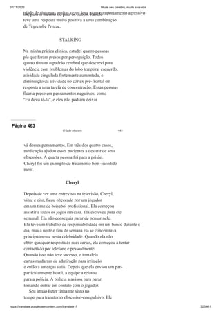 07/11/2020 Mude seu cérebro, mude sua vida
https://translate.googleusercontent.com/translate_f 320/461
tríade de sintomas muitas vezes leva a um comportamento agressivo
ior, para si mesmo ou para os outros. Randle
teve uma resposta muito positiva a uma combinação
de Tegretol e Prozac.
STALKING
Na minha prática clínica, estudei quatro pessoas
ple que foram presos por perseguição. Todos
quatro tinham o padrão cerebral que descrevi para
violência com problemas do lobo temporal esquerdo,
atividade cingulada fortemente aumentada, e
diminuição da atividade no córtex pré-frontal em
resposta a uma tarefa de concentração. Essas pessoas
ficaria preso em pensamentos negativos, como
"Eu devo tê-la", e eles não podiam deixar
Página 463
O lado obscuro 443
vá desses pensamentos. Em três dos quatro casos,
medicação ajudou esses pacientes a desistir de seus
obsessões. A quarta pessoa foi para a prisão.
Cheryl foi um exemplo de tratamento bem-sucedido
ment.
Cheryl
Depois de ver uma entrevista na televisão, Cheryl,
vinte e oito, ficou obcecado por um jogador
em um time de beisebol profissional. Ela começou
assistir a todos os jogos em casa. Ela escreveu para ele
semanal. Ela não conseguia parar de pensar nele.
Ela teve um trabalho de responsabilidade em um banco durante o
dia, mas à noite e fins de semana ela se concentrava
principalmente nesta celebridade. Quando ela não
obter qualquer resposta às suas cartas, ela começou a tentar
contactá-lo por telefone e pessoalmente.
Quando isso não teve sucesso, o tom dela
cartas mudaram de admiração para irritação
e então a ameaças sutis. Depois que ela enviou um par-
particularmente hostil, a equipe a relatou
para a polícia. A polícia a avisou para parar
tentando entrar em contato com o jogador.
Seu irmão Peter tinha me visto no
tempo para transtorno obsessivo-compulsivo. Ele
 