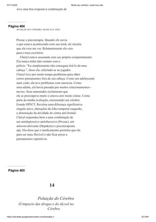 07/11/2020 Mude seu cérebro, mude sua vida
https://translate.googleusercontent.com/translate_f 321/461
teve uma boa resposta à combinação de
Página 464
444 MUDE SEU CÉREBRO, MUDE SUA VIDA
Prozac e psicoterapia. Quando ele ouviu
o que estava acontecendo com sua irmã, ele insistiu
que ela veio me ver. Relutantemente ela veio
para o meu escritório.
Cheryl estava assustada com seu próprio comportamento.
Ela nunca tinha tido contato com o
polícia. “Eu simplesmente não conseguia tirá-lo do meu
cabeça ”, disse ela, referindo-se ao jogador.
Cheryl teve por muito tempo problemas para obter
certos pensamentos fora de sua cabeça. Como um adolescente
mais cedo, ela teve problemas com anorexia. Como
uma adulta, ela havia passado por muitos relacionamentos -
navios. Seus namorados reclamaram que
ela se preocupava muito e estava com muito ciúme. Como
parte da minha avaliação, encomendei um cérebro
Estudo SPECT. Revelou uma diferença significativa
cíngulo ativo, alterações do lobo temporal esquerdo,
e diminuição da atividade do córtex pré-frontal.
Cheryl respondeu bem a uma combinação de
um antidepressivo antiobsessivo (Prozac), um
anticonvulsivante (Depakote) e psicoterapeuta
apy. Ela disse que o medicamento permitiu que ela
para ser mais flexível e não ficar preso a
pensamentos repetitivos.
Página 465
14
Poluição do Cérebro
O impacto das drogas e do álcool no
Cérebro
 