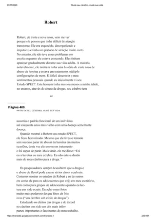 07/11/2020 Mude seu cérebro, mude sua vida
https://translate.googleusercontent.com/translate_f 322/461
445
Robert
Robert, de trinta e nove anos, veio me ver
porque ele pensou que tinha déficit de atenção
transtorno. Ele era esquecido, desorganizado e
impulsivo e tinha um período de atenção muito curto.
No entanto, ele não teve esses problemas em
escola enquanto ele estava crescendo. Eles tinham
aparecer gradualmente durante sua vida adulta. A maioria
notavelmente, ele também tinha uma história de vinte anos de
abuso de heroína e estava em tratamento múltiplo
configurações de ment. É difícil descrever o meu
sentimentos pessoais quando eu inicialmente vi seu
Estudo SPECT. Este homem tinha mais ou menos a minha idade,
no entanto, através do abuso de drogas, seu cérebro tem
Página 466
446 MUDE SEU CÉREBRO, MUDE SUA VIDA
assumiu o padrão funcional de um indivíduo
ual cinquenta anos mais velho com uma doença semelhante
doença.
Quando mostrei a Robert seu estudo SPECT,
ele ficou horrorizado. Mesmo que ele tivesse tentado
sem sucesso parar de abusar da heroína em muitos
ocasiões, desta vez ele entrou em tratamento
e foi capaz de parar. Mais tarde, ele me disse: “Foi
ou a heroína ou meu cérebro. Eu não estava dando
mais do meu cérebro para a droga. ”
Os pesquisadores sempre descobrem que a droga e
o abuso de álcool pode causar sérios danos cerebrais.
Costumo mostrar os estudos de Robert e os de outros
ers como ele para os adolescentes que vejo em meu escritório,
bem como para grupos de adolescentes quando eu lec-
tura em todo o país. Eu acho essas fotos
muito mais poderoso do que fotos de frito
ovos (“seu cérebro sob efeito de drogas”).
Estudando os efeitos das drogas e do álcool
no cérebro tem sido um dos mais infor-
partes importantes e fascinantes do meu trabalho.
 