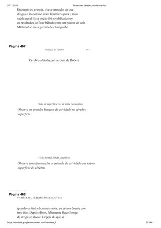 07/11/2020 Mude seu cérebro, mude sua vida
https://translate.googleusercontent.com/translate_f 323/461
Enquanto eu crescia, tive a sensação de que
drogas e álcool não eram benéficos para o meu
saúde geral. Esta noção foi solidificada por
os resultados de ficar bêbado com um pacote de seis
Michelob e meia garrafa de champanhe
Página 467
Poluição do Cérebro 447
Cérebro afetado por heroína de Robert
Visão de superfície 3D de cima para baixo
Observe os grandes buracos de atividade no cérebro
superfície.
Visão frontal 3D da superfície
Observe uma diminuição acentuada da atividade em todo o
superfície do cérebro.
Página 468
448 MUDE SEU CÉREBRO, MUDE SUA VIDA
quando eu tinha dezesseis anos, eu estava doente por
três dias. Depois disso, felizmente fiquei longe
de drogas e álcool. Depois do que vi
 
