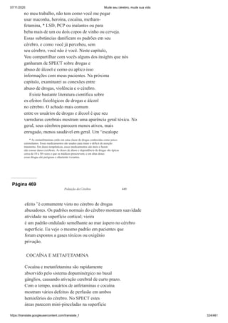 07/11/2020 Mude seu cérebro, mude sua vida
https://translate.googleusercontent.com/translate_f 324/461
no meu trabalho, não tem como você me pegar
usar maconha, heroína, cocaína, metham-
fetamina, * LSD, PCP ou inalantes ou para
beba mais de um ou dois copos de vinho ou cerveja.
Essas substâncias danificam os padrões em seu
cérebro, e como você já percebeu, sem
seu cérebro, você não é você. Neste capítulo,
Vou compartilhar com vocês alguns dos insights que nós
ganharam de SPECT sobre drogas e
abuso de álcool e como eu aplico isso
informações com meus pacientes. Na próxima
capítulo, examinarei as conexões entre
abuso de drogas, violência e o cérebro.
Existe bastante literatura científica sobre
os efeitos fisiológicos de drogas e álcool
no cérebro. O achado mais comum
entre os usuários de drogas e álcool é que seu
varreduras cerebrais mostram uma aparência geral tóxica. No
geral, seus cérebros parecem menos ativos, mais
enrugado, menos saudável em geral. Um “escalope
* As metanfetaminas estão em uma classe de drogas conhecidas como psico-
estimulantes. Esses medicamentos são usados para tratar o déficit de atenção
transtorno. Em doses terapêuticas, esses medicamentos são úteis e fazem
não causar danos cerebrais. As doses de abuso e dependência de drogas são típicas
cerca de 10 a 50 vezes o que os médicos prescrevem, e em altas doses
essas drogas são perigosas e altamente viciantes.
Página 469
Poluição do Cérebro 449
efeito ”é comumente visto no cérebro de drogas
abusadores. Os padrões normais do cérebro mostram suavidade
atividade na superfície cortical; vieira
é um padrão ondulado semelhante ao mar áspero no cérebro
superfície. Eu vejo o mesmo padrão em pacientes que
foram expostos a gases tóxicos ou oxigênio
privação.
COCAÍNA E METAFETAMINA
Cocaína e metanfetamina são rapidamente
absorvido pelo sistema dopaminérgico no basal
gânglios, causando ativação cerebral de curto prazo.
Com o tempo, usuários de anfetaminas e cocaína
mostram vários defeitos de perfusão em ambos
hemisférios do cérebro. No SPECT estes
áreas parecem mini-pinceladas na superfície
 