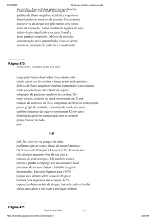 07/11/2020 Mude seu cérebro, mude sua vida
https://translate.googleusercontent.com/translate_f 325/461
do cérebro. Esses efeitos aparecem agudamente
e cronicamente. Um estudo investigou o
padrões de fluxo sanguíneo cerebral e cognitivos
funcionando em usuários de cocaína. Os pacientes
esteve livre de drogas por pelo menos seis meses
antes da avaliação. Todos mostraram regiões de sinal
subatividade significativa na parte frontal e
áreas parietal-temporais. Déficits de atenção,
concentração, novo aprendizado, visual e verbal
memória, produção de palavras e visual-motor
Página 470
450 MUDE SEU CÉREBRO, MUDE SUA VIDA
integração foram observados. Este estudo indi-
citado que o uso de cocaína a longo prazo pode produzir
déficits de fluxo sanguíneo cerebral sustentados e persistentes
tenda compromisso intelectual em alguns
subgrupos de pacientes usuários de cocaína. No
outro estudo, usuários de crack mostraram um 23 per-
redução de centavos no fluxo sanguíneo cerebral em comparação
para o grupo de controle, e usuários de crack que eram
também fumantes de cigarros mostraram 42 por cento
diminuição geral em comparação com o controle
grupo. Fumar faz tudo
pior.
Jeff
Jeff, 36, veio me ver porque ele tinha
problemas graves com o abuso de metanfetaminas.
Os Serviços de Proteção à Criança (CPS) levaram seu
três crianças pequenas fora de sua casa e
colocou-os com seus pais. Ele também estava
prestes a perder o emprego em um armazém local
por causa do atraso crônico e trabalho irregular
desempenho. Seus pais ligaram para o CPS
porque eles sabiam sobre o uso de drogas e
temiam pela segurança das crianças. Jeff's
esposa, também usuária de drogas, havia deixado a família
vários anos antes e não estava em lugar nenhum
Página 471
Poluição do Cérebro 451
 