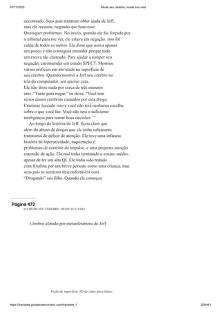 07/11/2020 Mude seu cérebro, mude sua vida
https://translate.googleusercontent.com/translate_f 326/461
encontrado. Seus pais tentaram obter ajuda de Jeff,
mas ele recusou, negando que houvesse
Quaisquer problemas. No início, quando ele foi forçado por
o tribunal para me ver, ele estava em negação. isso foi
culpa de todos os outros. Ele disse que usava apenas
um pouco e não conseguia entender porque todo
um estava tão chateado. Para ajudar a romper seu
negação, encomendei um estudo SPECT. Mostrou
vários orifícios em atividade na superfície de
seu cérebro. Quando mostrei a Jeff seu cérebro no
tela do computador, seu queixo caiu.
Ele não disse nada por cerca de três minutos
utes. “Tanto para negar,” eu disse. "Você tem
sérios danos cerebrais causados por esta droga.
Continue fazendo isso e você não terá nenhuma escolha
sobre o que você faz. Você não terá o suficiente
inteligência para tomar boas decisões. ”
Ao longo da história de Jeff, ficou claro que
além do abuso de drogas que ele tinha subjacente
transtorno de déficit de atenção. Ele teve uma infância
história de hiperatividade, inquietação e
problemas de controle de impulso, e uma pequena atenção
extensão de ação. Ele mal tinha terminado o ensino médio,
apesar de ter um alto QI. Ele tinha sido tratado
com Ritalina por um breve período como uma criança, mas
seus pais se sentiram desconfortáveis com
“Drogando” seu filho. Quando ele começou
Página 472
452 MUDE SEU CÉREBRO, MUDE SUA VIDA
Cérebro afetado por metanfetamina de Jeff
Visão de superfície 3D de cima para baixo
 