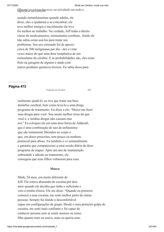 07/11/2020 Mude seu cérebro, mude sua vida
https://translate.googleusercontent.com/translate_f 327/461
usando metanfetaminas quando adulto, ele
disse, eles o ajudaram a se concentrar, ele
teve melhor energia e inicialmente ele teve
foi melhor no trabalho. Na verdade, Jeff tinha o direito
classe de medicamentos, estimulantes cerebrais. Ainda ele
não sabia como usá-los para tratar seu
problemas. Seu uso estimado foi de aproxi-
cerca de 500 miligramas por dia - dez a vinte
vezes maior do que uma dose terapêutica de um
estimulante do cérebro. E as probabilidades são, eles eram
feito na garagem de alguém e atado com
outros produtos químicos tóxicos. Eu sabia disso para
Observe os vários buracos na atividade em todo o
superfície do cérebro.
Página 473
Poluição do Cérebro 453
realmente ajudá-lo, eu tive que tratar sua base
distúrbio cerebral, bem como levá-lo a uma droga
programa de tratamento. Eu disse a ele: “Deixe-me fazer
suas drogas para você. Sou muito melhor nisso do que
você é, e minhas drogas não causam esta
era." Eu coloquei ele em uma dose baixa de Adderall,
que é uma combinação de sais de anfetamina
que são lentamente liberados no corpo e
que, em doses prescritas, tem pouco ou nenhum
potencial para abuso. Eu também o vi semanalmente
e garantiu que comparecesse a uma sessão diária de doze
programa de etapas. Após um ano de manutenção
sobriedade e adesão ao tratamento, ele
conseguiu que seus filhos voltassem para casa.
Marca
Mark, 24 anos, era muito diferente de
Jeff. Ele estava abusando de cocaína por dois
anos quando ele decidiu que tinha o suficiente e
veio à minha clínica. Ele me disse: “Quando eu primeiro
comecei a usar cocaína, me senti melhor perto de outras
pessoas. Sempre fui tímido e desconfortável
capaz em configurações de grupo. Desde o meu primeiro golpe de
cocaína, me senti mais confiante e fui capaz de
conhecer pessoas sem se sentir ansioso ou tenso.
Mas quanto mais eu usava, mais eu queria usar.
 
