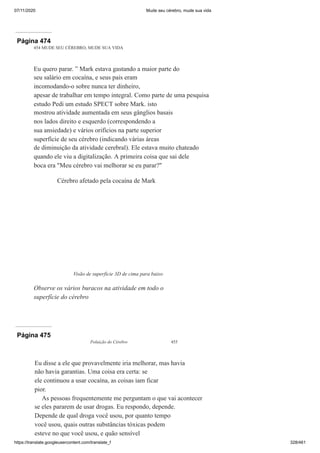 07/11/2020 Mude seu cérebro, mude sua vida
https://translate.googleusercontent.com/translate_f 328/461
Página 474
454 MUDE SEU CÉREBRO, MUDE SUA VIDA
Eu quero parar. ” Mark estava gastando a maior parte do
seu salário em cocaína, e seus pais eram
incomodando-o sobre nunca ter dinheiro,
apesar de trabalhar em tempo integral. Como parte de uma pesquisa
estudo Pedi um estudo SPECT sobre Mark. isto
mostrou atividade aumentada em seus gânglios basais
nos lados direito e esquerdo (correspondendo a
sua ansiedade) e vários orifícios na parte superior
superfície de seu cérebro (indicando várias áreas
de diminuição da atividade cerebral). Ele estava muito chateado
quando ele viu a digitalização. A primeira coisa que sai dele
boca era "Meu cérebro vai melhorar se eu parar?"
Cérebro afetado pela cocaína de Mark
Visão de superfície 3D de cima para baixo
Observe os vários buracos na atividade em todo o
superfície do cérebro
Página 475
Poluição do Cérebro 455
Eu disse a ele que provavelmente iria melhorar, mas havia
não havia garantias. Uma coisa era certa: se
ele continuou a usar cocaína, as coisas iam ficar
pior.
As pessoas frequentemente me perguntam o que vai acontecer
se eles pararem de usar drogas. Eu respondo, depende.
Depende de qual droga você usou, por quanto tempo
você usou, quais outras substâncias tóxicas podem
esteve no que você usou, e quão sensível
 