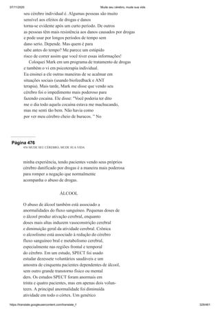 07/11/2020 Mude seu cérebro, mude sua vida
https://translate.googleusercontent.com/translate_f 329/461
seu cérebro individual é. Algumas pessoas são muito
sensível aos efeitos de drogas e danos
torna-se evidente após um curto período. De outros
as pessoas têm mais resistência aos danos causados por drogas
e pode usar por longos períodos de tempo sem
dano serio. Depende. Mas quem é para
sabe antes do tempo? Me parece um estúpido
risco de correr assim que você tiver essas informações!
Coloquei Mark em um programa de tratamento de drogas
e também o vi em psicoterapia individual.
Eu ensinei a ele outras maneiras de se acalmar em
situações sociais (usando biofeedback e ANT
terapia). Mais tarde, Mark me disse que vendo seu
cérebro foi o impedimento mais poderoso para
fazendo cocaína. Ele disse: "Você poderia ter dito
me o dia todo aquela cocaína estava me machucando,
mas me senti tão bem. Não havia como
por ver meu cérebro cheio de buracos. ” No
Página 476
456 MUDE SEU CÉREBRO, MUDE SUA VIDA
minha experiência, tendo pacientes vendo seus próprios
cérebro danificado por drogas é a maneira mais poderosa
para romper a negação que normalmente
acompanha o abuso de drogas.
ÁLCOOL
O abuso de álcool também está associado a
anormalidades do fluxo sanguíneo. Pequenas doses de
o álcool produz ativação cerebral, enquanto
doses mais altas induzem vasoconstrição cerebral
e diminuição geral da atividade cerebral. Crônica
o alcoolismo está associado à redução do cérebro
fluxo sanguíneo bral e metabolismo cerebral,
especialmente nas regiões frontal e temporal
do cérebro. Em um estudo, SPECT foi usado
estudar dezessete voluntários saudáveis e um
amostra de cinquenta pacientes dependentes de álcool,
sem outro grande transtorno físico ou mental
ders. Os estudos SPECT foram anormais em
trinta e quatro pacientes, mas em apenas dois volun-
teers. A principal anormalidade foi diminuída
atividade em todo o córtex. Um genético
 