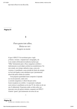 07/11/2020 Mude seu cérebro, mude sua vida
https://translate.googleusercontent.com/translate_f 33/461
seja mais eficaz no seu dia-a-dia.
Página 51
31
1
Para quem tem olhos,
Deixe-os ver:
Imagens na mente
O que é SPECT? Um acrônimo para s ingle
p Hoton e missão c omputerized t omography, ele
é um estudo sofisticado de medicina nuclear que
"Olha" diretamente para o fluxo sanguíneo cerebral e
indiretamente na atividade cerebral (ou metabolismo). No
este estudo, um isótopo radioativo (que, como nós
veremos, é semelhante a uma miríade de faróis de energia
ou luz) está ligada a uma substância que é prontamente
absorvido pelas células do cérebro.
Uma pequena quantidade deste composto é injetada
na veia do paciente, onde corre
a corrente sanguínea e é absorvida por certos
locais receptores no cérebro. A exposição à radiação
com certeza é semelhante ao de uma TC de crânio ou de um
raio X abdominal. O paciente então se deita sobre um
mesa por cerca de quinze minutos, enquanto um SPECT
Câmera “gama” gira lentamente em torno de sua
Página 52
32 MUDE SEU CÉREBRO, MUDE SUA VIDA
 