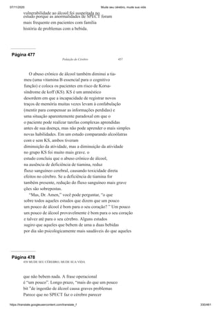 07/11/2020 Mude seu cérebro, mude sua vida
https://translate.googleusercontent.com/translate_f 330/461
vulnerabilidade ao álcool foi suspeitada no
estudo porque as anormalidades de SPECT foram
mais frequente em pacientes com família
história de problemas com a bebida.
Página 477
Poluição do Cérebro 457
O abuso crônico de álcool também diminui a tia-
meu (uma vitamina B essencial para o cognitivo
função) e coloca os pacientes em risco de Korsa-
síndrome de koff (KS). KS é um amnéstico
desordem em que a incapacidade de registrar novos
traços de memória muitas vezes levam à confabulação
(mentir para compensar as informações perdidas) e
uma situação aparentemente paradoxal em que o
o paciente pode realizar tarefas complexas aprendidas
antes de sua doença, mas não pode aprender o mais simples
novas habilidades. Em um estudo comparando alcoólatras
com e sem KS, ambos tiveram
diminuição da atividade, mas a diminuição da atividade
no grupo KS foi muito mais grave. o
estudo concluiu que o abuso crônico de álcool,
na ausência de deficiência de tiamina, reduz
fluxo sanguíneo cerebral, causando toxicidade direta
efeitos no cérebro. Se a deficiência de tiamina for
também presente, redução do fluxo sanguíneo mais grave
ções são sobrepostas.
“Mas, Dr. Amen,” você pode perguntar, “o que
sobre todos aqueles estudos que dizem que um pouco
um pouco de álcool é bom para o seu coração? ” Um pouco
um pouco de álcool provavelmente é bom para o seu coração
e talvez até para o seu cérebro. Alguns estudos
sugiro que aqueles que bebem de uma a duas bebidas
por dia são psicologicamente mais saudáveis do que aqueles
Página 478
458 MUDE SEU CÉREBRO, MUDE SUA VIDA
que não bebem nada. A frase operacional
é “um pouco”. Longo prazo, “mais do que um pouco
bit ”de ingestão de álcool causa graves problemas
Parece que no SPECT faz o cérebro parecer
 