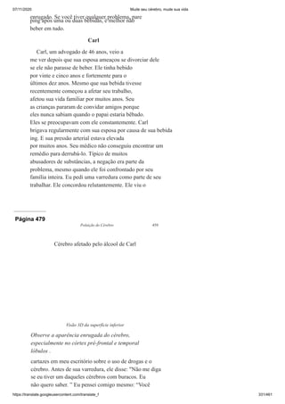 07/11/2020 Mude seu cérebro, mude sua vida
https://translate.googleusercontent.com/translate_f 331/461
enrugado. Se você tiver qualquer problema, pare
ping após uma ou duas bebidas, é melhor não
beber em tudo.
Carl
Carl, um advogado de 46 anos, veio a
me ver depois que sua esposa ameaçou se divorciar dele
se ele não parasse de beber. Ele tinha bebido
por vinte e cinco anos e fortemente para o
últimos dez anos. Mesmo que sua bebida tivesse
recentemente começou a afetar seu trabalho,
afetou sua vida familiar por muitos anos. Seu
as crianças pararam de convidar amigos porque
eles nunca sabiam quando o papai estaria bêbado.
Eles se preocupavam com ele constantemente. Carl
brigava regularmente com sua esposa por causa de sua bebida
ing. E sua pressão arterial estava elevada
por muitos anos. Seu médico não conseguiu encontrar um
remédio para derrubá-lo. Típico de muitos
abusadores de substâncias, a negação era parte da
problema, mesmo quando ele foi confrontado por seu
família inteira. Eu pedi uma varredura como parte de seu
trabalhar. Ele concordou relutantemente. Ele viu o
Página 479
Poluição do Cérebro 459
cartazes em meu escritório sobre o uso de drogas e o
cérebro. Antes de sua varredura, ele disse: "Não me diga
se eu tiver um daqueles cérebros com buracos. Eu
não quero saber. ” Eu pensei comigo mesmo: “Você
Cérebro afetado pelo álcool de Carl
Visão 3D da superfície inferior
Observe a aparência enrugada do cérebro,
especialmente no córtex pré-frontal e temporal
lóbulos .
 