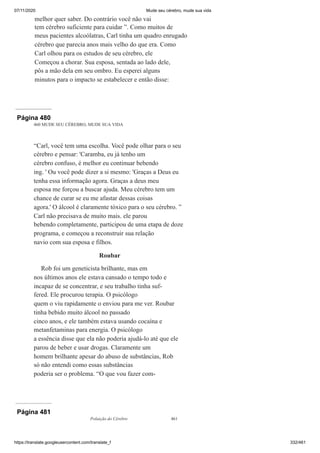 07/11/2020 Mude seu cérebro, mude sua vida
https://translate.googleusercontent.com/translate_f 332/461
melhor quer saber. Do contrário você não vai
tem cérebro suficiente para cuidar ”. Como muitos de
meus pacientes alcoólatras, Carl tinha um quadro enrugado
cérebro que parecia anos mais velho do que era. Como
Carl olhou para os estudos de seu cérebro, ele
Começou a chorar. Sua esposa, sentada ao lado dele,
pôs a mão dela em seu ombro. Eu esperei alguns
minutos para o impacto se estabelecer e então disse:
Página 480
460 MUDE SEU CÉREBRO, MUDE SUA VIDA
“Carl, você tem uma escolha. Você pode olhar para o seu
cérebro e pensar: 'Caramba, eu já tenho um
cérebro confuso, é melhor eu continuar bebendo
ing. ' Ou você pode dizer a si mesmo: 'Graças a Deus eu
tenha essa informação agora. Graças a deus meu
esposa me forçou a buscar ajuda. Meu cérebro tem um
chance de curar se eu me afastar dessas coisas
agora.' O álcool é claramente tóxico para o seu cérebro. ”
Carl não precisava de muito mais. ele parou
bebendo completamente, participou de uma etapa de doze
programa, e começou a reconstruir sua relação
navio com sua esposa e filhos.
Roubar
Rob foi um geneticista brilhante, mas em
nos últimos anos ele estava cansado o tempo todo e
incapaz de se concentrar, e seu trabalho tinha suf-
fered. Ele procurou terapia. O psicólogo
quem o viu rapidamente o enviou para me ver. Roubar
tinha bebido muito álcool no passado
cinco anos, e ele também estava usando cocaína e
metanfetaminas para energia. O psicólogo
a essência disse que ela não poderia ajudá-lo até que ele
parou de beber e usar drogas. Claramente um
homem brilhante apesar do abuso de substâncias, Rob
só não entendi como essas substâncias
poderia ser o problema. “O que vou fazer com-
Página 481
Poluição do Cérebro 461
 