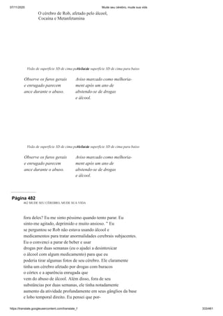 07/11/2020 Mude seu cérebro, mude sua vida
https://translate.googleusercontent.com/translate_f 333/461
O cérebro de Rob, afetado pelo álcool,
Cocaína e Metanfetamina
Visão de superfície 3D de cima para baixo
Observe os furos gerais
e enrugado parecem
ance durante o abuso.
Visão de superfície 3D de cima para baixo
Aviso marcado como melhoria-
ment após um ano de
abstendo-se de drogas
e álcool.
Visão de superfície 3D de cima para baixo
Observe os furos gerais
e enrugado parecem
ance durante o abuso.
Visão de superfície 3D de cima para baixo
Aviso marcado como melhoria-
ment após um ano de
abstendo-se de drogas
e álcool.
Página 482
462 MUDE SEU CÉREBRO, MUDE SUA VIDA
fora deles? Eu me sinto péssimo quando tento parar. Eu
sinto-me agitado, deprimido e muito ansioso. ” Eu
se perguntou se Rob não estava usando álcool e
medicamentos para tratar anormalidades cerebrais subjacentes.
Eu o convenci a parar de beber e usar
drogas por duas semanas (eu o ajudei a desintoxicar
o álcool com algum medicamento) para que eu
poderia tirar algumas fotos de seu cérebro. Ele claramente
tinha um cérebro afetado por drogas com buracos
o córtex e a aparência enrugada que
vem do abuso de álcool. Além disso, fora de seu
substâncias por duas semanas, ele tinha notadamente
aumento da atividade profundamente em seus gânglios da base
e lobo temporal direito. Eu pensei que por-
 