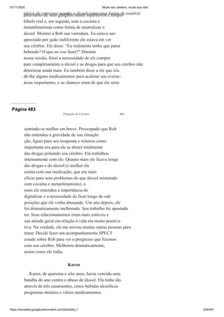 07/11/2020 Mude seu cérebro, mude sua vida
https://translate.googleusercontent.com/translate_f 334/461
talvez ele estivesse usando o álcool como uma forma de resolver
para baixo de seus gânglios basais hiperativos e tempo-
lóbulo real e, em seguida, usar a cocaína e
metanfetaminas como forma de neutralizar o
álcool. Mostrei a Rob sua varredura. Eu estava sur-
apreciado por quão indiferente ele estava em ver
seu cérebro. Ele disse: “Eu realmente tenho que parar
bebendo? O que eu vou fazer?" Durante
nossa sessão, frisei a necessidade de ele compor
pare completamente o álcool e as drogas para que seu cérebro não
deteriorar ainda mais. Eu também disse a ele que iria
dê-lhe alguns medicamentos para acalmar seu overac-
áreas importantes, e as chances eram de que ele seria
Página 483
Poluição do Cérebro 463
sentindo-se melhor em breve. Preocupado que Rob
não entendeu a gravidade de sua situação
ção, liguei para seu terapeuta e reiterou como
importante era para ele se abster totalmente
das drogas poluindo seu cérebro. Ela trabalhou
intensamente com ele. Quanto mais ele ficava longe
das drogas e do álcool (e melhor ele
sentiu com sua medicação, que era mais
eficaz para seus problemas do que álcool misturado
com cocaína e metanfetaminas), o
mais ele entendeu a importância do
digitalizar e a necessidade de ficar longe do sub
posições que ele vinha abusando. Um ano depois, ele
foi dramaticamente melhorado. Seu trabalho foi apostado
ter. Seus relacionamentos eram mais estáveis e
sua atitude geral em relação à vida era muito positiva
tiva. Na verdade, ele me enviou muitas outras pessoas para
tratar. Decidi fazer um acompanhamento SPECT
estude sobre Rob para ver o progresso que fizemos
com seu cérebro. Melhorou dramaticamente,
assim como ele tinha.
Karen
Karen, de quarenta e oito anos, havia vencido uma
batalha do ano contra o abuso de álcool. Ela tinha ido
através de três casamentos, cinco bebidas alcoólicas
programas mentais e vários medicamentos.
 