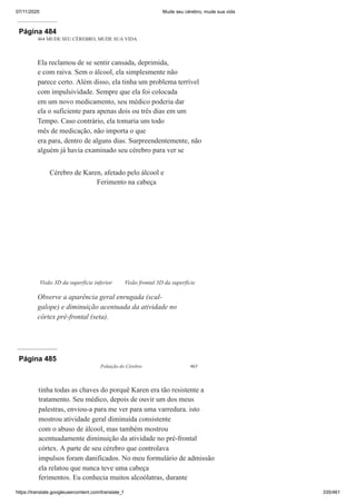07/11/2020 Mude seu cérebro, mude sua vida
https://translate.googleusercontent.com/translate_f 335/461
Página 484
464 MUDE SEU CÉREBRO, MUDE SUA VIDA
Ela reclamou de se sentir cansada, deprimida,
e com raiva. Sem o álcool, ela simplesmente não
parece certo. Além disso, ela tinha um problema terrível
com impulsividade. Sempre que ela foi colocada
em um novo medicamento, seu médico poderia dar
ela o suficiente para apenas dois ou três dias em um
Tempo. Caso contrário, ela tomaria um todo
mês de medicação, não importa o que
era para, dentro de alguns dias. Surpreendentemente, não
alguém já havia examinado seu cérebro para ver se
Visão 3D da superfície inferior
Cérebro de Karen, afetado pelo álcool e
Ferimento na cabeça
Visão frontal 3D da superfície
Observe a aparência geral enrugada (scal-
galope) e diminuição acentuada da atividade no
córtex pré-frontal (seta).
Página 485
Poluição do Cérebro 465
tinha todas as chaves do porquê Karen era tão resistente a
tratamento. Seu médico, depois de ouvir um dos meus
palestras, enviou-a para me ver para uma varredura. isto
mostrou atividade geral diminuída consistente
com o abuso de álcool, mas também mostrou
acentuadamente diminuição da atividade no pré-frontal
córtex. A parte de seu cérebro que controlava
impulsos foram danificados. No meu formulário de admissão
ela relatou que nunca teve uma cabeça
ferimentos. Eu conhecia muitos alcoólatras, durante
 