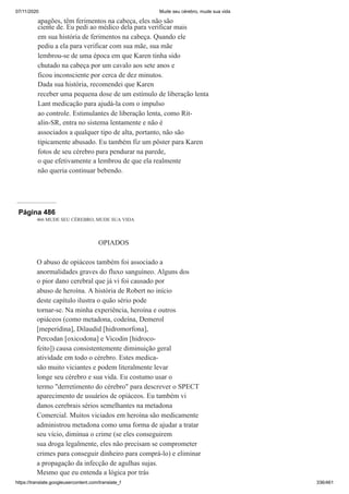 07/11/2020 Mude seu cérebro, mude sua vida
https://translate.googleusercontent.com/translate_f 336/461
apagões, têm ferimentos na cabeça, eles não são
ciente de. Eu pedi ao médico dela para verificar mais
em sua história de ferimentos na cabeça. Quando ele
pediu a ela para verificar com sua mãe, sua mãe
lembrou-se de uma época em que Karen tinha sido
chutado na cabeça por um cavalo aos sete anos e
ficou inconsciente por cerca de dez minutos.
Dada sua história, recomendei que Karen
receber uma pequena dose de um estímulo de liberação lenta
Lant medicação para ajudá-la com o impulso
ao controle. Estimulantes de liberação lenta, como Rit-
alin-SR, entra no sistema lentamente e não é
associados a qualquer tipo de alta, portanto, não são
tipicamente abusado. Eu também fiz um pôster para Karen
fotos de seu cérebro para pendurar na parede,
o que efetivamente a lembrou de que ela realmente
não queria continuar bebendo.
Página 486
466 MUDE SEU CÉREBRO, MUDE SUA VIDA
OPIADOS
O abuso de opiáceos também foi associado a
anormalidades graves do fluxo sanguíneo. Alguns dos
o pior dano cerebral que já vi foi causado por
abuso de heroína. A história de Robert no início
deste capítulo ilustra o quão sério pode
tornar-se. Na minha experiência, heroína e outros
opiáceos (como metadona, codeína, Demerol
[meperidina], Dilaudid [hidromorfona],
Percodan [oxicodona] e Vicodin [hidroco-
feito]) causa consistentemente diminuição geral
atividade em todo o cérebro. Estes medica-
são muito viciantes e podem literalmente levar
longe seu cérebro e sua vida. Eu costumo usar o
termo "derretimento do cérebro" para descrever o SPECT
aparecimento de usuários de opiáceos. Eu também vi
danos cerebrais sérios semelhantes na metadona
Comercial. Muitos viciados em heroína são medicamente
administrou metadona como uma forma de ajudar a tratar
seu vício, diminua o crime (se eles conseguirem
sua droga legalmente, eles não precisam se comprometer
crimes para conseguir dinheiro para comprá-lo) e eliminar
a propagação da infecção de agulhas sujas.
Mesmo que eu entenda a lógica por trás
 