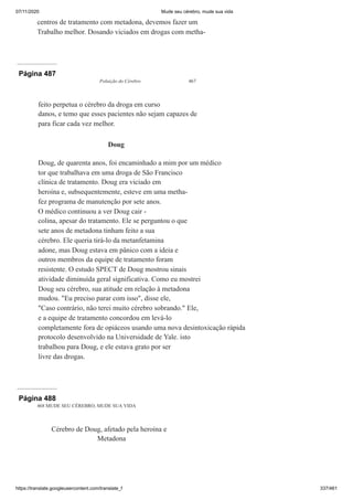 07/11/2020 Mude seu cérebro, mude sua vida
https://translate.googleusercontent.com/translate_f 337/461
centros de tratamento com metadona, devemos fazer um
Trabalho melhor. Dosando viciados em drogas com metha-
Página 487
Poluição do Cérebro 467
feito perpetua o cérebro da droga em curso
danos, e temo que esses pacientes não sejam capazes de
para ficar cada vez melhor.
Doug
Doug, de quarenta anos, foi encaminhado a mim por um médico
tor que trabalhava em uma droga de São Francisco
clínica de tratamento. Doug era viciado em
heroína e, subsequentemente, esteve em uma metha-
fez programa de manutenção por sete anos.
O médico continuou a ver Doug cair -
colina, apesar do tratamento. Ele se perguntou o que
sete anos de metadona tinham feito a sua
cérebro. Ele queria tirá-lo da metanfetamina
adone, mas Doug estava em pânico com a ideia e
outros membros da equipe de tratamento foram
resistente. O estudo SPECT de Doug mostrou sinais
atividade diminuída geral significativa. Como eu mostrei
Doug seu cérebro, sua atitude em relação à metadona
mudou. "Eu preciso parar com isso", disse ele,
"Caso contrário, não terei muito cérebro sobrando." Ele,
e a equipe de tratamento concordou em levá-lo
completamente fora de opiáceos usando uma nova desintoxicação rápida
protocolo desenvolvido na Universidade de Yale. isto
trabalhou para Doug, e ele estava grato por ser
livre das drogas.
Página 488
468 MUDE SEU CÉREBRO, MUDE SUA VIDA
Cérebro de Doug, afetado pela heroína e
Metadona
 