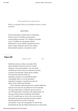 07/11/2020 Mude seu cérebro, mude sua vida
https://translate.googleusercontent.com/translate_f 338/461
MACONHA
O uso de maconha é comum entre os americanos.
Estima-se que 67,4 milhões de americanos
experimentaram maconha, 19,2 milhões no passado
ano e 9,7 milhões no mês passado. Muitos
adolescentes e jovens adultos acreditam que mari-
juana é segura, apesar de uma série de estudos
demonstrando cognitivo, emocional e social
Visão de superfície 3D de cima para baixo
Observe os grandes buracos de atividade em todo o cérebro
superfície.
Página 489
Poluição do Cérebro 469
deficiência com uso crônico ou pesado. Mar-
ijuana também foi descrito como um "portal"
droga por vários pesquisadores, com um estudo
relatando que 98 por cento dos usuários de cocaína
começou com maconha. Apesar desses estudos,
há controvérsia tanto na mente do
população em geral e na comunidade médica
comunidade sobre se o uso de maconha é
prejudicial. Legalizar a maconha tem sido um
tópico social / político por décadas.
Estou realmente impressionado com a atitude indiferente
tude que nosso país tem em relação ao uso de maconha.
Até meu estado natal, a Califórnia, aprovou uma lei
em 1996 legalizando a maconha como medicamento. Eu
acho que muitas pessoas entenderam mal Proposi-
ção 215, sentindo que, ao votar a favor, eles estavam
permitindo que pessoas morrendo de câncer tenham
maconha para aliviar sua dor e aumentar
seus apetites. O que eles conseguiram foi uma lei que
basicamente diz que um médico pode prescrever uma receita
 