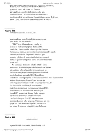 07/11/2020 Mude seu cérebro, mude sua vida
https://translate.googleusercontent.com/translate_f 339/461
para a maconha para qualquer coisa, incluindo ansiedade,
estresse, mau humor ou irritabilidade. O maior
problema com a lei, a meu ver, é que o
percepção da periculosidade da maconha tem
diminuiu muito. Os adolescentes me dizem que é
medicina, não é um problema. Especialista em abuso de drogas
Mark Gold, MD, colocou de forma sucinta: “Como o
Página 490
470 MUDE SEU CÉREBRO, MUDE SUA VIDA
a percepção da periculosidade de uma droga vai
para baixo, seu uso aumenta. ”
SPECT tem sido usado para estudar os
efeitos de curto e longo prazo da maconha
no cérebro. Esses estudos relatam que inexistentes
fumantes de maconha experientes tiveram um quadro agudo
diminuição do fluxo sanguíneo cerebral e que
usuários crônicos de maconha diminuíram em geral
perfusão quando comparada a uma confusão não usada
grupo trol.
Na realização de muitos estudos SPECT sobre
abusadores de maconha percebi diminuição do tempo
atividade do lobo ral que não foi mencionada no
estudos acima, provavelmente por causa do menor
sensibilidade da resolução SPECT em idosos
varreduras. Eu me perguntei se nossas descobertas mais recentes eram
a causa do problema de memória e motivação
lems frequentemente associados ao uso de maconha. Eu
decidiu estudar os efeitos da maconha em
o cérebro, comparando pacientes que tinham DDA
e uso crônico de maconha com pessoas que
tinha DDA sem uso de drogas. Eu fiz isso por
três razões: primeiro, o cérebro funcional
estudos de imagem de ADD não mostraram
anormalidades do lobo temporal. Utilizando um con
grupo trol com o mesmo diagnóstico em vez de
um grupo de controle psiquiátrico geral elimina
Página 491
Poluição do Cérebro 471
a possibilidade de achados contaminados. Até
 
