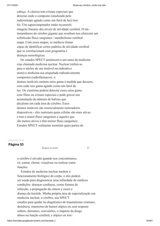 07/11/2020 Mude seu cérebro, mude sua vida
https://translate.googleusercontent.com/translate_f 34/461
cabeça. A câmera tem cristais especiais que
detectar onde o composto (sinalizado pelo
radioisótopo agindo como um farol de luz) tem
foi. Um supercomputador então reconstrói
imagens lineares dos níveis de atividade cerebral. O ele-
instantâneos do cérebro gigante que resultam nos oferecem um
sofisticado fluxo sanguíneo / metabolismo cerebral
mapa. Com esses mapas, os médicos foram
capaz de identificar certos padrões de atividade cerebral
que se correlacionam com psiquiatria e
doenças neurológicas.
Os estudos SPECT pertencem a um ramo da medicina
cine chamada medicina nuclear. Nuclear (refere-se
para o núcleo de um instável ou radioativo
atom) a medicina usa etiquetada radioativamente
compostos (radiofármacos). o
átomos instáveis emitem raios gama à medida que decaem,
com cada raio gama agindo como um farol de
luz. Os cientistas podem detectar esses raios gama
com filme ou cristais especiais e pode gravar um
acumulação do número de balizas que
decaíram em cada área do cérebro. Estes
átomos instáveis são essencialmente rastreadores
dispositivos - eles rastreiam quais células são mais ativas
e tem o maior fluxo sanguíneo e aqueles que
são menos ativos e têm menor fluxo sanguíneo.
Estudos SPECT realmente mostram quais partes do
Página 53
Imagens na mente 33
o cérebro é ativado quando nos concentramos,
rir, cantar, chorar, visualizar ou realizar outra
funções.
Estudos de medicina nuclear medem a
funcionamento biológico do corpo, e eles podem
ser usado para diagnosticar uma infinidade de médicos
condições: doenças cardíacas, certas formas de
infecção, a propagação do câncer e ossos e
doença da tireóide. Minha própria área de especialização em
medicina nuclear, o cérebro, usa SPECT
estudos para ajudar no diagnóstico de traumatismo craniano,
demência, transtorno de humor atípico ou sem resposta
ordens, derrames, convulsões, o impacto da droga
abuso na função cerebral, e atípico ou irre-
 
