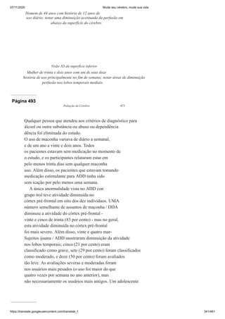 07/11/2020 Mude seu cérebro, mude sua vida
https://translate.googleusercontent.com/translate_f 341/461
Homem de 44 anos com história de 12 anos de
uso diário; notar uma diminuição acentuada da perfusão em
abaixo da superfície do cérebro.
Visão 3D da superfície inferior
Mulher de trinta e dois anos com um de seus doze
história de uso principalmente no fim de semana; notar áreas de diminuição
perfusão nos lobos temporais mediais.
Página 493
Poluição do Cérebro 473
Qualquer pessoa que atendeu aos critérios de diagnóstico para
álcool ou outra substância ou abuso ou dependência
dência foi eliminada do estudo.
O uso de maconha variava de diário a semanal,
e de um ano a vinte e dois anos. Todos
os pacientes estavam sem medicação no momento de
o estudo, e os participantes relataram estar em
pelo menos trinta dias sem qualquer maconha
uso. Além disso, os pacientes que estavam tomando
medicação estimulante para ADD tinha sido
sem icação por pelo menos uma semana.
A única anormalidade vista no ADD con
grupo trol teve atividade diminuída no
córtex pré-frontal em oito dos dez indivíduos. UMA
número semelhante de assuntos de maconha / DDA
diminuiu a atividade do córtex pré-frontal -
vinte e cinco de trinta (83 por cento) - mas no geral,
esta atividade diminuída no córtex pré-frontal
foi mais severo. Além disso, vinte e quatro mar-
Sujeitos ijuana / ADD mostraram diminuição da atividade
nos lobos temporais; cinco (21 por cento) eram
classificado como grave, sete (29 por cento) foram classificados
como moderado, e doze (50 por cento) foram avaliados
tão leve. As avaliações severas e moderadas foram
nos usuários mais pesados (o uso foi maior do que
quatro vezes por semana no ano anterior), mas
não necessariamente os usuários mais antigos. Um adolescente
 