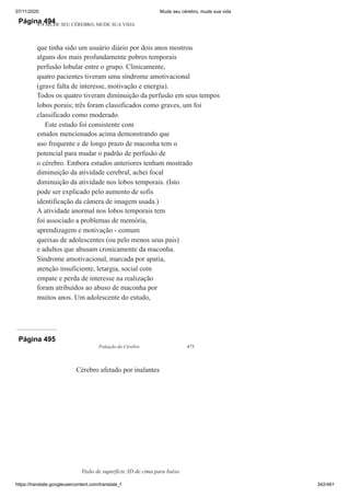 07/11/2020 Mude seu cérebro, mude sua vida
https://translate.googleusercontent.com/translate_f 342/461
Página 494
474 MUDE SEU CÉREBRO, MUDE SUA VIDA
que tinha sido um usuário diário por dois anos mostrou
alguns dos mais profundamente pobres temporais
perfusão lobular entre o grupo. Clinicamente,
quatro pacientes tiveram uma síndrome amotivacional
(grave falta de interesse, motivação e energia).
Todos os quatro tiveram diminuição da perfusão em seus tempos
lobos porais; três foram classificados como graves, um foi
classificado como moderado.
Este estudo foi consistente com
estudos mencionados acima demonstrando que
uso frequente e de longo prazo de maconha tem o
potencial para mudar o padrão de perfusão de
o cérebro. Embora estudos anteriores tenham mostrado
diminuição da atividade cerebral, achei focal
diminuição da atividade nos lobos temporais. (Isto
pode ser explicado pelo aumento de sofis
identificação da câmera de imagem usada.)
A atividade anormal nos lobos temporais tem
foi associado a problemas de memória,
aprendizagem e motivação - comum
queixas de adolescentes (ou pelo menos seus pais)
e adultos que abusam cronicamente da maconha.
Síndrome amotivacional, marcada por apatia,
atenção insuficiente, letargia, social com
empate e perda de interesse na realização
foram atribuídos ao abuso de maconha por
muitos anos. Um adolescente do estudo,
Página 495
Poluição do Cérebro 475
Cérebro afetado por inalantes
Visão de superfície 3D de cima para baixo
 