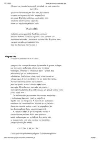 07/11/2020 Mude seu cérebro, mude sua vida
https://translate.googleusercontent.com/translate_f 343/461
que usou diariamente por dois anos, teve um de
os casos mais graves de lobo temporal sob
atividade. Ele tinha sintomas consistentes com
síndrome amotivacional e desistiu
da escola na décima primeira série.
INALANTES
Inalantes, como gasolina, fluido de correção,
diluente de tinta, fluido de isqueiro e cola também são
seriamente abusado. Uma vez eu tive um filho de quatro anos
paciente viciado em inalantes. Seu
mãe me disse que ele iria para o
Observe os grandes buracos de atividade em todo o cérebro
superfície.
Página 496
476 MUDE SEU CÉREBRO, MUDE SUA VIDA
garagem, tire a tampa do tanque do cortador de grama, coloque
sua boca sobre a abertura, e tome uma profunda
respiração, tornando-se intoxicado pelos vapores. Seu
mãe relatou que ele inalou muitos
substâncias. Avaliei esta criança pela primeira vez no
sala de jogos do meu escritório. Ele era muito hiperativo.
No meio da nossa sessão, ele examinou
para um quadro branco e tirou o topo de um
marcador. Ele colocou o marcador até o nariz e
inalou profundamente. Ele então me deu um grande sorriso como
"Sim, isso é bom."
Os inalantes são processados diretamente no cérebro
e pode causar danos ao cérebro, pulmões e
fígado. Eles são perigosos! A maioria dos inalantes e
solventes são vasodilatadores de curto prazo; crônica
abuso, no entanto, muitas vezes é acompanhado por
ous diminuição do fluxo sanguíneo cerebral.
A varredura SPECT que acompanha mostra o
cérebro de um paciente de 49 anos que teve
usado inalantes por um período de doze anos. isto
se parece muito com uma cocaína- ou metanfeto-
cérebro afetado por amina.
CAFEÍNA E NICOTINA
Eu sei que esta próxima seção pode fazer muitas pessoas
 