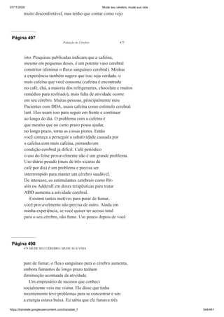 07/11/2020 Mude seu cérebro, mude sua vida
https://translate.googleusercontent.com/translate_f 344/461
muito desconfortável, mas tenho que contar como vejo
Página 497
Poluição do Cérebro 477
isto. Pesquisas publicadas indicam que a cafeína,
mesmo em pequenas doses, é um potente vaso cerebral
constritor (diminui o fluxo sanguíneo cerebral). Minhas
a experiência também sugere que isso seja verdade. o
mais cafeína que você consome (cafeína é encontrada
no café, chá, a maioria dos refrigerantes, chocolate e muitos
remédios para resfriado), mais falta de atividade ocorre
em seu cérebro. Muitas pessoas, principalmente meu
Pacientes com DDA, usam cafeína como estímulo cerebral
lant. Eles usam isso para seguir em frente e continuar
ao longo do dia. O problema com a cafeína é
que mesmo que no curto prazo possa ajudar,
no longo prazo, torna as coisas piores. Então
você começa a perseguir a subatividade causada por
a cafeína com mais cafeína, piorando um
condição cerebral já difícil. Café periódico
o uso do feine provavelmente não é um grande problema.
Uso diário pesado (mais de três xícaras de
café por dia) é um problema e precisa ser
interrompido para manter um cérebro saudável.
De interesse, os estimulantes cerebrais como Rit-
alin ou Adderall em doses terapêuticas para tratar
ADD aumenta a atividade cerebral.
Existem tantos motivos para parar de fumar,
você provavelmente não precisa de outro. Ainda em
minha experiência, se você quiser ter acesso total
para o seu cérebro, não fume. Um pouco depois de você
Página 498
478 MUDE SEU CÉREBRO, MUDE SUA VIDA
pare de fumar, o fluxo sanguíneo para o cérebro aumenta,
embora fumantes de longo prazo tenham
diminuição acentuada da atividade.
Um empresário de sucesso que conheci
socialmente veio me visitar. Ele disse que tinha
recentemente teve problemas para se concentrar e seu
a energia estava baixa. Eu sabia que ele fumava três
 