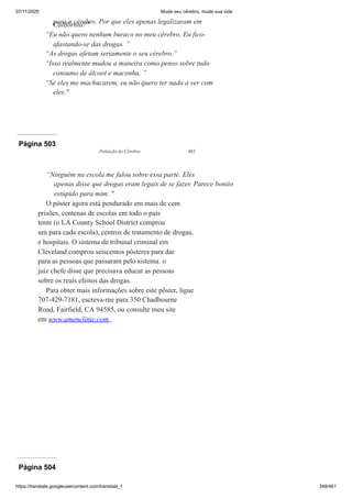 07/11/2020 Mude seu cérebro, mude sua vida
https://translate.googleusercontent.com/translate_f 348/461
para o cérebro. Por que eles apenas legalizaram em
Califórnia?"
“Eu não quero nenhum buraco no meu cérebro. Eu fico-
afastando-se das drogas. ”
“As drogas afetam seriamente o seu cérebro.”
“Isso realmente mudou a maneira como penso sobre tudo
consumo de álcool e maconha. ”
“Se eles me machucarem, eu não quero ter nada a ver com
eles."
Página 503
Poluição do Cérebro 483
“Ninguém na escola me falou sobre essa parte. Eles
apenas disse que drogas eram legais de se fazer. Parece bonito
estúpido para mim. "
O pôster agora está pendurado em mais de cem
prisões, centenas de escolas em todo o país
tente (o LA County School District comprou
um para cada escola), centros de tratamento de drogas,
e hospitais. O sistema de tribunal criminal em
Cleveland comprou seiscentos pôsteres para dar
para as pessoas que passaram pelo sistema. o
juiz chefe disse que precisava educar as pessoas
sobre os reais efeitos das drogas.
Para obter mais informações sobre este pôster, ligue
707-429-7181, escreva-me para 350 Chadbourne
Road, Fairfield, CA 94585, ou consulte meu site
em www.amenclinic.com .
Página 504
 