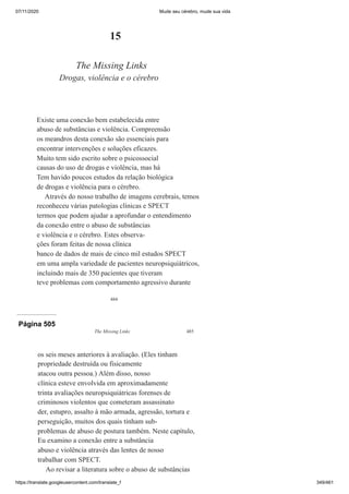 07/11/2020 Mude seu cérebro, mude sua vida
https://translate.googleusercontent.com/translate_f 349/461
484
15
The Missing Links
Drogas, violência e o cérebro
Existe uma conexão bem estabelecida entre
abuso de substâncias e violência. Compreensão
os meandros desta conexão são essenciais para
encontrar intervenções e soluções eficazes.
Muito tem sido escrito sobre o psicossocial
causas do uso de drogas e violência, mas há
Tem havido poucos estudos da relação biológica
de drogas e violência para o cérebro.
Através do nosso trabalho de imagens cerebrais, temos
reconheceu várias patologias clínicas e SPECT
termos que podem ajudar a aprofundar o entendimento
da conexão entre o abuso de substâncias
e violência e o cérebro. Estes observa-
ções foram feitas de nossa clínica
banco de dados de mais de cinco mil estudos SPECT
em uma ampla variedade de pacientes neuropsiquiátricos,
incluindo mais de 350 pacientes que tiveram
teve problemas com comportamento agressivo durante
Página 505
The Missing Links 485
os seis meses anteriores à avaliação. (Eles tinham
propriedade destruída ou fisicamente
atacou outra pessoa.) Além disso, nosso
clínica esteve envolvida em aproximadamente
trinta avaliações neuropsiquiátricas forenses de
criminosos violentos que cometeram assassinato
der, estupro, assalto à mão armada, agressão, tortura e
perseguição, muitos dos quais tinham sub-
problemas de abuso de postura também. Neste capítulo,
Eu examino a conexão entre a substância
abuso e violência através das lentes de nosso
trabalhar com SPECT.
Ao revisar a literatura sobre o abuso de substâncias
 