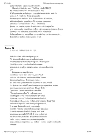 07/11/2020 Mude seu cérebro, mude sua vida
https://translate.googleusercontent.com/translate_f 35/461
comportamento agressivo patrocinador.
Durante o final dos anos 70 e 80, o estudo SPECT
Ies foram substituídos em muitos casos pelo
CAT anatômico sofisticado e ressonância magnética posterior
estudos. A resolução desses estudos foi
muito superior ao SPECT no delineamento de tumores,
cistos e coágulos sanguíneos. Na verdade, eles quase
eliminou o uso de estudos SPECT totalmente
juntos. No entanto, apesar de sua clareza, as tomografias
e as ressonâncias magnéticas podem oferecer apenas imagens de um
cérebro e sua anatomia; eles deram pouco ou nenhum
informações sobre a atividade em um cérebro em funcionamento.
Era análogo a olhar para as partes de um
Página 54
34 MUDE SEU CÉREBRO, MUDE SUA VIDA
motor do carro sem conseguir ligá-lo.
Na última década, tornou-se cada vez mais
reconheceu que muitos neurológicos e psicológicos
distúrbios quiátricos não são distúrbios do
anatomia do cérebro, mas problemas em como funciona
ções.
Dois avanços tecnológicos
incentivou o uso, mais uma vez, do SPECT
estudos. Inicialmente, as câmeras SPECT eram
de uma só cabeça, e demoraram muito -
até uma hora - para examinar o cérebro de uma pessoa.
As pessoas tiveram dificuldade em se segurar por tanto tempo,
e as imagens estavam confusas, difíceis de ler
(ganhando a medicina nuclear o apelido
“Remédio pouco claro”), e não deu muito
informações sobre o funcionamento profundo
dentro do cérebro. Então câmeras multiheaded
foram desenvolvidos que podiam criar imagens do cérebro
muito mais rápido e com resolução aprimorada.
O avanço da tecnologia da computação
também permitiu uma melhor aquisição de dados
dos sistemas multiheaded. Quanto mais alto
estudos de resolução SPECT de hoje podem ver
nas áreas mais profundas do cérebro com muito
maior clareza e mostrar o que as tomografias
e ressonâncias magnéticas não podem - como o cérebro realmente
funções.
 