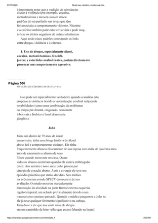 07/11/2020 Mude seu cérebro, mude sua vida
https://translate.googleusercontent.com/translate_f 350/461
é importante notar que a tradição de substâncias
aliado à violência (por exemplo, cocaína,
metanfetamina e álcool) causam abnor-
padrões de má perfusão nas áreas que têm
foi associada a comportamento violento. Nicotina
e a cafeína também pode estar envolvida e pode mag-
nificar os efeitos negativos de outras substâncias.
Aqui estão cinco padrões conectando os links
entre drogas, violência e o cérebro.
1. Uso de drogas, especialmente álcool,
cocaína, metanfetaminas, fencicli-
jantar, e esteróides anabolizantes, podem diretamente
provocar um comportamento agressivo.
Página 506
486 MUDE SEU CÉREBRO, MUDE SUA VIDA
Isso pode ser especialmente verdadeiro quando o usuário está
propenso à violência devido à vulcanização cerebral subjacente
nerabilidades (como uma combinação de problemas
no tempo pré-frontal, cingulado, dominante
lobos rais e límbico e basal dominante
gânglios).
John
John, um destro de 79 anos de idade
empreiteiro, tinha uma longa história de álcool
abuso hol e comportamento violento. Ele tinha
frequentemente abusava fisicamente de sua esposa com mais de quarenta anos
anos de casamento e abusou de seus
filhos quando moravam em casa. Quase
todos os abusos ocorreram quando ele estava embriagado
cated. Aos setenta e nove anos, John passou por
cirurgia de coração aberto. Após a cirurgia ele teve um
episódio psicótico que durou dez dias. Seu médico
tor ordenou um estudo SPECT como parte de seu
avaliação. O estudo mostrou marcadamente
diminuição da atividade na parte frontal externa esquerda
região temporal, um achado provavelmente devido a um
traumatismo craniano passado. Quando o médico perguntou a John se
ele já teve qualquer ferimento significativo na cabeça,
John disse a ele que aos vinte anos ele dirigia
em um caminhão de leite velho que estava faltando na lateral
 