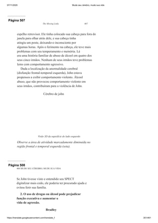 07/11/2020 Mude seu cérebro, mude sua vida
https://translate.googleusercontent.com/translate_f 351/461
Página 507
The Missing Links 487
espelho retrovisor. Ele tinha colocado sua cabeça para fora do
janela para olhar atrás dele, e sua cabeça tinha
atingiu um poste, deixando-o inconsciente por
algumas horas. Após o ferimento na cabeça, ele teve mais
problemas com seu temperamento e memória. Lá
era uma história familiar de abuso de álcool em quatro dos
seus cinco irmãos. Nenhum de seus irmãos teve problemas
lems com comportamento agressivo.
Dada a localização da anormalidade cerebral
(disfunção frontal-temporal esquerda), John estava
propensos a exibir comportamento violento. Álcool
abuso, que não provocou comportamento violento em
seus irmãos, contribuíram para a violência de John.
Cérebro de john
Visão 3D da superfície do lado esquerdo
Observe a área de atividade marcadamente diminuída no
região frontal e temporal esquerda (seta).
Página 508
488 MUDE SEU CÉREBRO, MUDE SUA VIDA
Se John tivesse visto e entendido seu SPECT
digitalizar mais cedo, ele poderia ter procurado ajuda e
evitou ferir sua família.
2. O uso de drogas ou álcool pode prejudicar
função executiva e aumentar o
vida de agressão.
Bradley
 